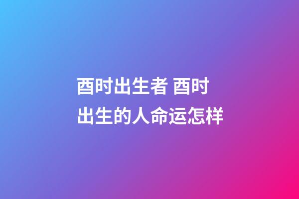 酉时出生者 酉时出生的人命运怎样
